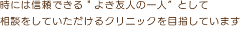 時には信頼できる＂よき友人の一人”として
相談をしていただけるクリニックを目指しています